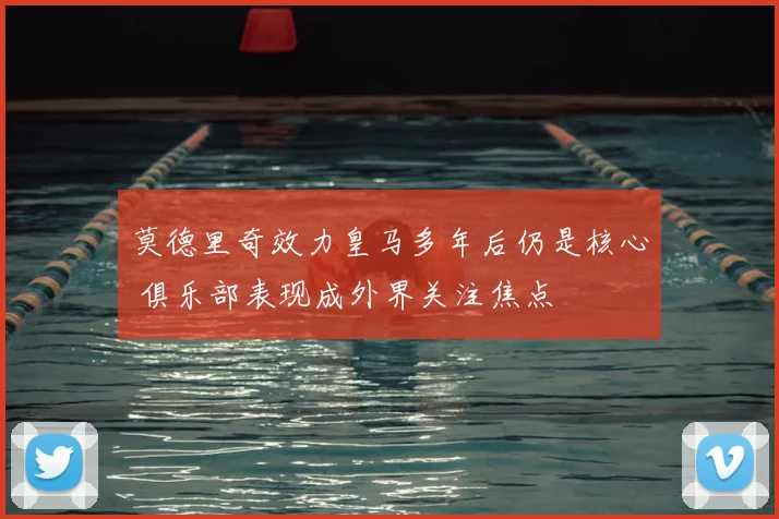 莫德里奇效力皇马多年后仍是核心 俱乐部表现成外界关注焦点