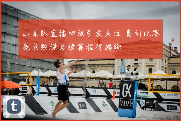 山东队直播回放引发关注 青训比赛亮点频现后续赛程待揭晓