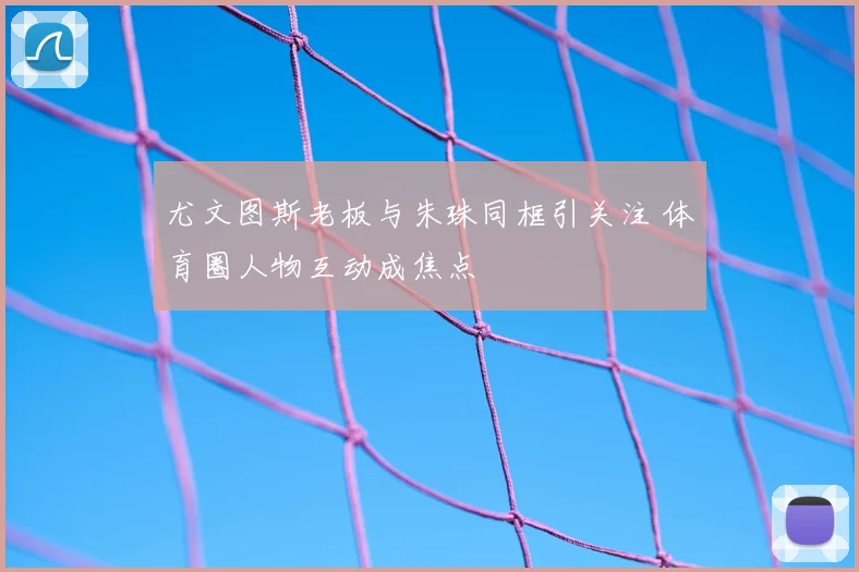 尤文图斯老板与朱珠同框引关注 体育圈人物互动成焦点