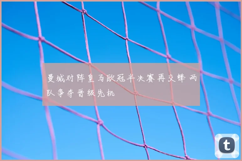 曼城对阵皇马欧冠半决赛再交锋 两队争夺晋级先机