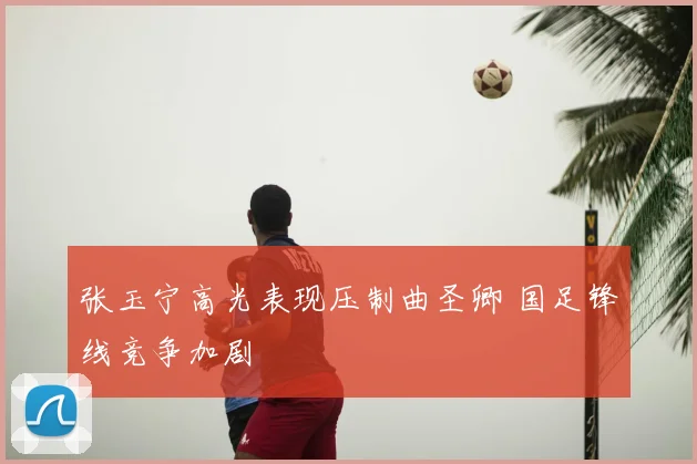 张玉宁高光表现压制曲圣卿 国足锋线竞争加剧