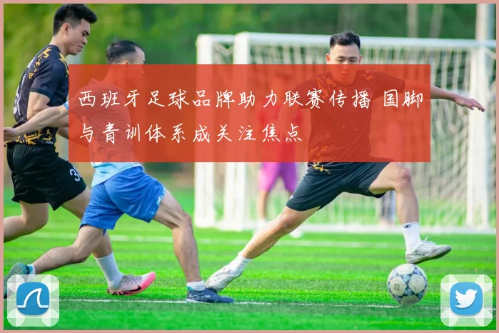 西班牙足球品牌助力联赛传播 国脚与青训体系成关注焦点