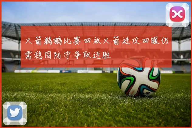 火箭鹈鹕比赛回放火箭进攻回暖仍需稳固防守争取连胜
