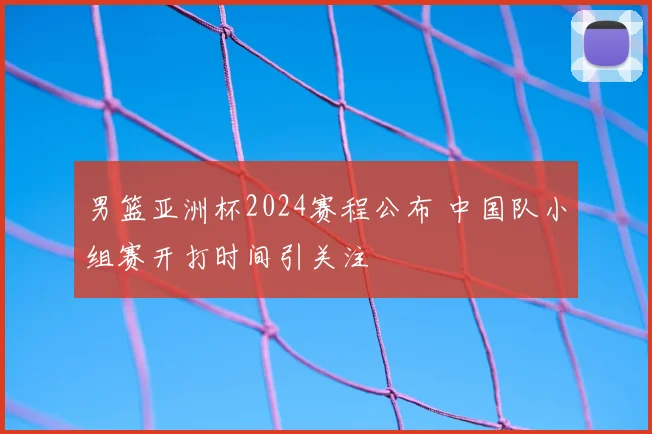 男篮亚洲杯2024赛程公布 中国队小组赛开打时间引关注