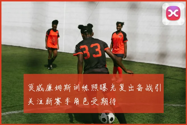 莫威廉姆斯训练照曝光复出备战引关注新赛季角色受期待