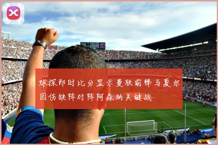 球探即时比分显示曼联前锋马夏尔因伤缺阵对阵阿森纳关键战