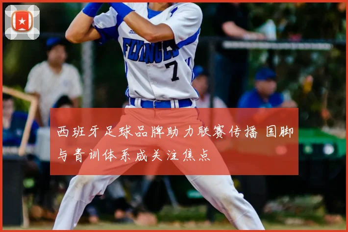 西班牙足球品牌助力联赛传播 国脚与青训体系成关注焦点