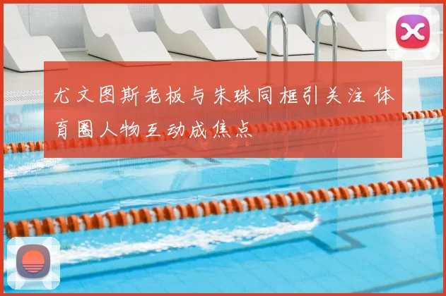 尤文图斯老板与朱珠同框引关注 体育圈人物互动成焦点