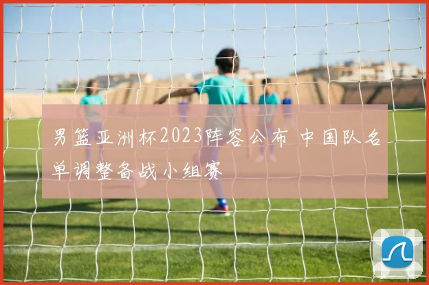 男篮亚洲杯2023阵容公布 中国队名单调整备战小组赛