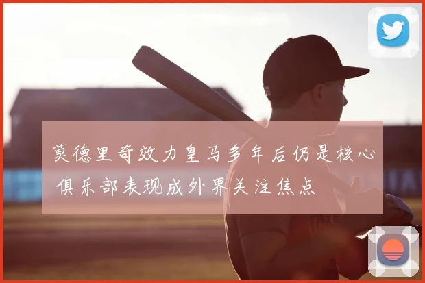 莫德里奇效力皇马多年后仍是核心 俱乐部表现成外界关注焦点