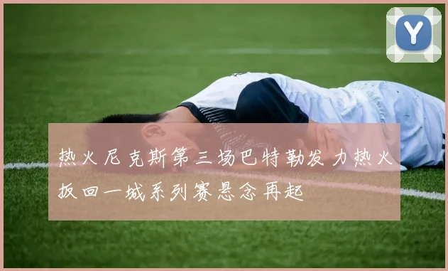 热火尼克斯第三场巴特勒发力热火扳回一城系列赛悬念再起