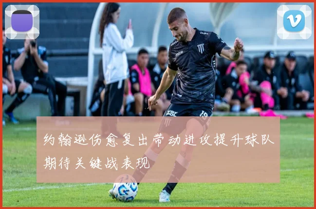 约翰逊伤愈复出带动进攻提升球队期待关键战表现