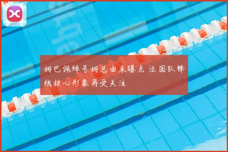 姆巴佩绰号姆总由来曝光 法国队锋线核心形象再受关注
