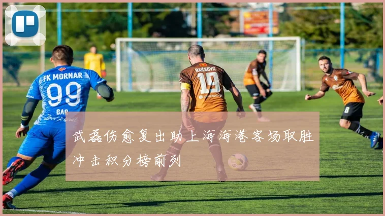 武磊伤愈复出助上海海港客场取胜冲击积分榜前列