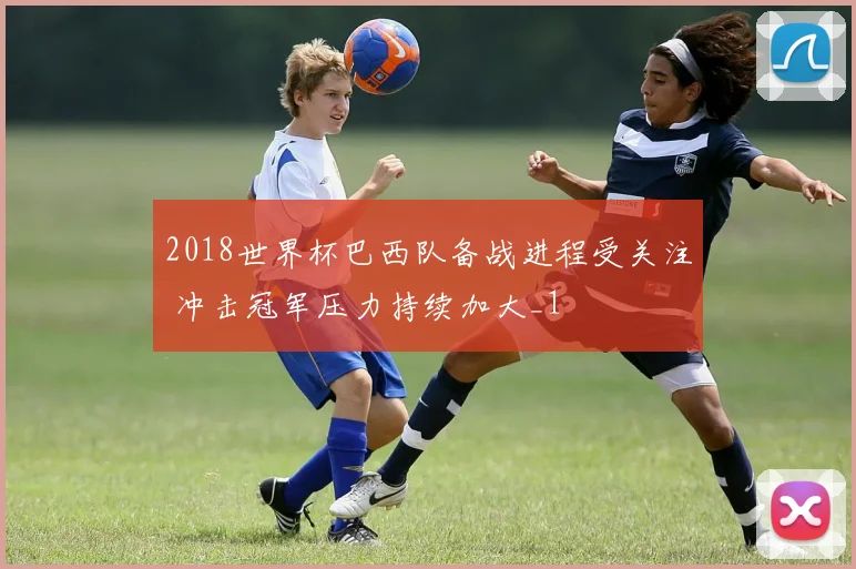 2018世界杯巴西队备战进程受关注 冲击冠军压力持续加大_1