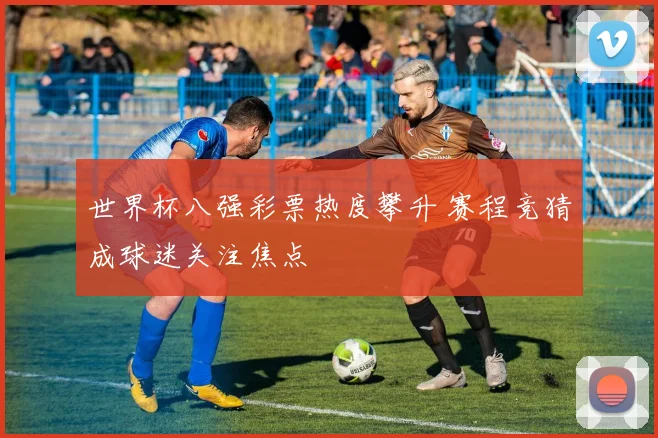 世界杯八强彩票热度攀升 赛程竞猜成球迷关注焦点